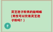 灵芝孢子粉男的能喝嘛(男性可以饮用灵芝孢子粉吗？)