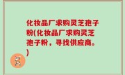 化妆品厂求购灵芝孢子粉(化妆品厂求购灵芝孢子粉，寻找供应商。)