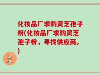 化妆品厂求购灵芝孢子粉(化妆品厂求购灵芝孢子粉，寻找供应商。)