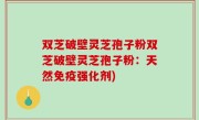 双芝破壁灵芝孢子粉双芝破壁灵芝孢子粉：天然免疫强化剂)