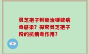 灵芝孢子粉能治哪些病毒感染？探究灵芝孢子粉的抗病毒作用？