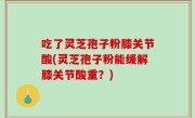 吃了灵芝孢子粉膝关节酸(灵芝孢子粉能缓解膝关节酸重？)