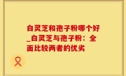 白灵芝和孢子粉哪个好_白灵芝与孢子粉：全面比较两者的优劣