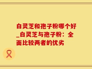 白灵芝和孢子粉哪个好_白灵芝与孢子粉：全面比较两者的优劣