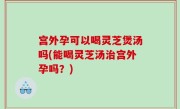 宫外孕可以喝灵芝煲汤吗(能喝灵芝汤治宫外孕吗？)