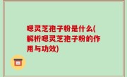嗯灵芝孢子粉是什么(解析嗯灵芝孢子粉的作用与功效)