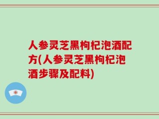 人参灵芝黑枸杞泡酒配方(人参灵芝黑枸杞泡酒步骤及配料)
