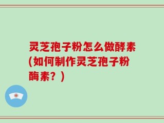灵芝孢子粉怎么做酵素(如何制作灵芝孢子粉酶素？)
