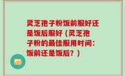 灵芝孢子粉饭前服好还是饭后服好 (灵芝孢子粉的最佳服用时间：饭前还是饭后？)