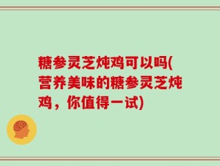 糖参灵芝炖鸡可以吗(营养美味的糖参灵芝炖鸡，你值得一试)