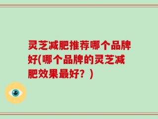 灵芝减肥推荐哪个品牌好(哪个品牌的灵芝减肥效果最好？)