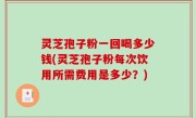 灵芝孢子粉一回喝多少钱(灵芝孢子粉每次饮用所需费用是多少？)