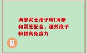 海参灵芝孢子粉(海参和灵芝配合，强效孢子粉提高免疫力