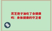 灵芝孢子油吃了会健康吗：身体健康的守卫者