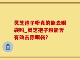 灵芝孢子粉真的能去眼袋吗_灵芝孢子粉能否有效去除眼袋？