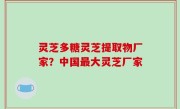 灵芝多糖灵芝提取物厂家？中国最大灵芝厂家