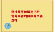 菇神灵芝破壁孢子粉 营养丰富的健康养生新选择