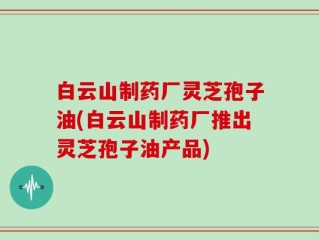 白云山制药厂灵芝孢子油(白云山制药厂推出灵芝孢子油产品)