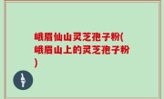 峨眉仙山灵芝孢子粉(峨眉山上的灵芝孢子粉)