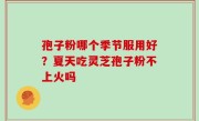 孢子粉哪个季节服用好？夏天吃灵芝孢子粉不上火吗