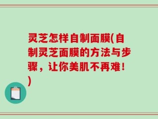 灵芝怎样自制面膜(自制灵芝面膜的方法与步骤，让你美肌不再难！)