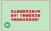 怎么查破壁灵芝孢子粉成分？了解破壁灵芝孢子粉的成分及其功效？