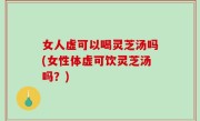 女人虚可以喝灵芝汤吗(女性体虚可饮灵芝汤吗？)