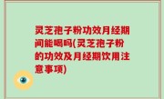 灵芝孢子粉功效月经期间能喝吗(灵芝孢子粉的功效及月经期饮用注意事项)