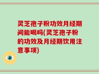 灵芝孢子粉功效月经期间能喝吗(灵芝孢子粉的功效及月经期饮用注意事项)