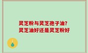 灵芝粉与灵芝孢子油？灵芝油好还是灵芝粉好
