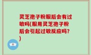 灵芝孢子粉服后会有过敏吗(服用灵芝孢子粉后会引起过敏反应吗？)