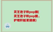 灵芝孢子粉pop图(灵芝孢子粉pop图，护理肝脏更健康)