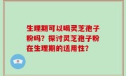 生理期可以喝灵芝孢子粉吗？探讨灵芝孢子粉在生理期的适用性？