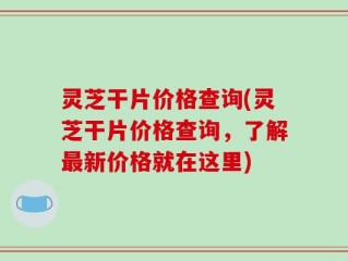 灵芝干片价格查询(灵芝干片价格查询，了解最新价格就在这里)