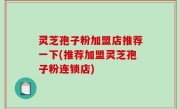 灵芝孢子粉加盟店推荐一下(推荐加盟灵芝孢子粉连锁店)