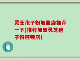 灵芝孢子粉加盟店推荐一下(推荐加盟灵芝孢子粉连锁店)