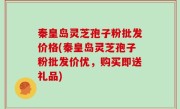 秦皇岛灵芝孢子粉批发价格(秦皇岛灵芝孢子粉批发价优，购买即送礼品)