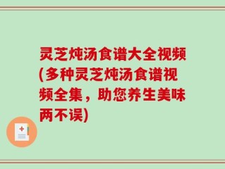 灵芝炖汤食谱大全视频(多种灵芝炖汤食谱视频全集，助您养生美味两不误)