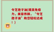 令芝孢子油(提高免疫力，美容养颜，“令芝孢子油”助您轻松达成！)
