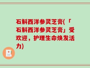 石斛西洋参灵芝膏(「石斛西洋参灵芝膏」受欢迎，护理生命焕发活力)