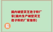 国内破壁灵芝孢子粉厂家(国内生产破壁灵芝孢子粉的厂家推荐)