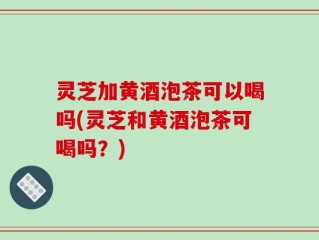 灵芝加黄酒泡茶可以喝吗(灵芝和黄酒泡茶可喝吗？)