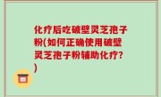 化疗后吃破壁灵芝孢子粉(如何正确使用破壁灵芝孢子粉辅助化疗？)