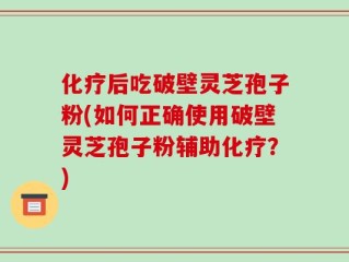 化疗后吃破壁灵芝孢子粉(如何正确使用破壁灵芝孢子粉辅助化疗？)