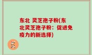 东北 灵芝孢子粉(东北灵芝孢子粉：促进免疫力的新选择)