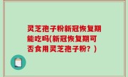 灵芝孢子粉新冠恢复期能吃吗(新冠恢复期可否食用灵芝孢子粉？)