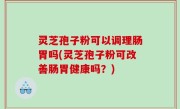 灵芝孢子粉可以调理肠胃吗(灵芝孢子粉可改善肠胃健康吗？)