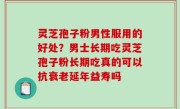 灵芝孢子粉男性服用的好处？男士长期吃灵芝孢子粉长期吃真的可以抗衰老延年益寿吗