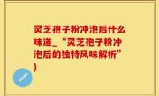 灵芝孢子粉冲泡后什么味道_“灵芝孢子粉冲泡后的独特风味解析”)