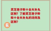 灵芝孢子粉十全大补丸区别？了解灵芝孢子粉和十全大补丸的功效及区别？